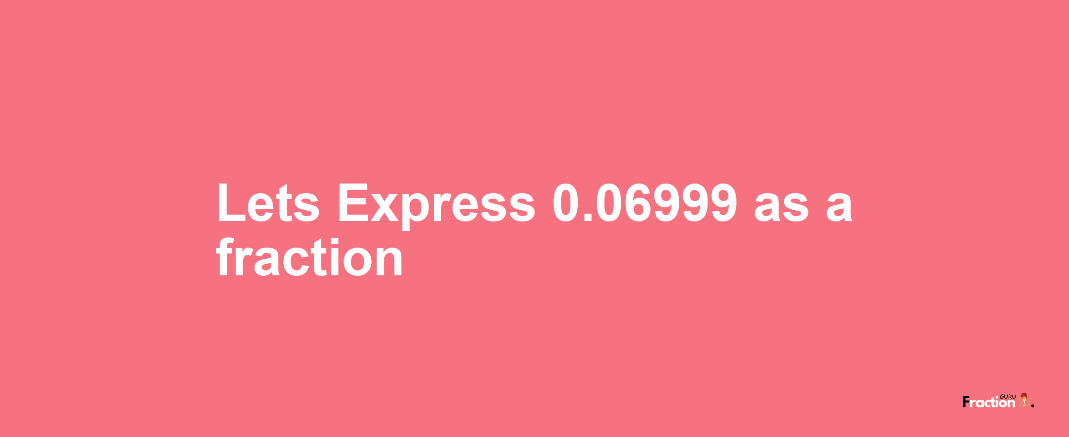 Lets Express 0.06999 as afraction